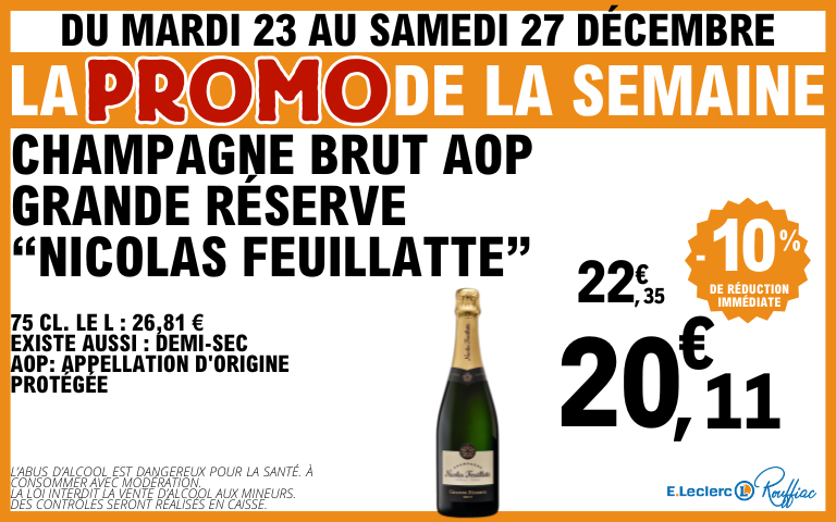 Promo frais du mardi 23 au samedi 27 décembre , champagne brut AOP grande réserge "Nicolas Feuillatte" 22,35, 10% de réduction immédiate soit 20,11€  75 cl. Le L : 26,81 € Existe aussi : Demi-sec AOP: appellation d'origine protégée L’ABUS D’ALCOOL EST DANGEREUX POUR LA SANTÉ. À CONSOMMER AVEC MODÉRATION. LA LOI INTERDIT LA VENTE D’ALCOOL AUX MINEURS. DES CONTRÔLES SERONT RÉALISÉS EN CAISSE.