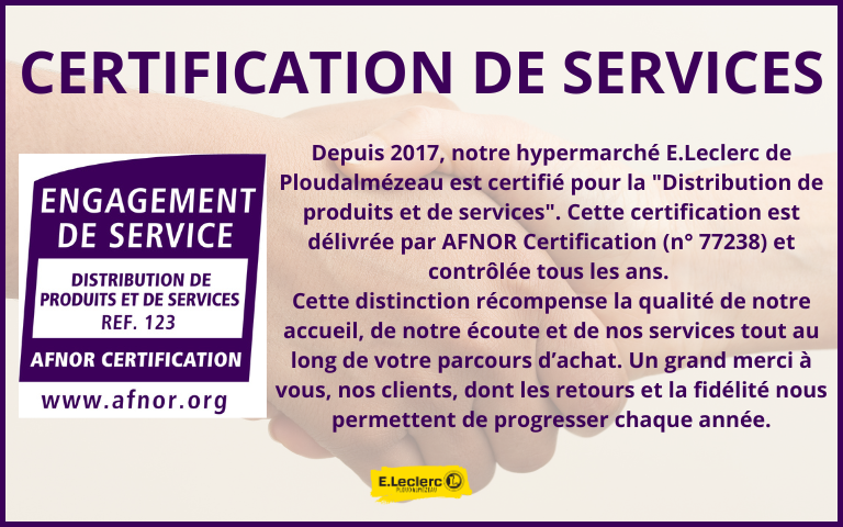 Depuis 2017, notre hypermarché E.Leclerc de Ploudalmézeau est certifié "Distribution de produits et de services". Cette certification est délivrée par AFNOR Certification (n° 77238) et contrôlée tous les ans. Cette distinction récompense la qualité de notre accueil, de notre écoute et de nos services tout au long de votre parcours d’achat. Un grand merci à vous, nos clients, dont les retours et la fidélité nous permettent de progresser chaque année.